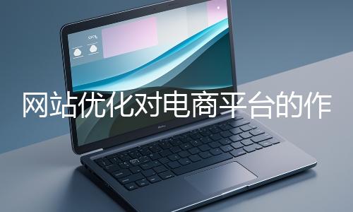 網(wǎng)站優(yōu)化對(duì)電商平臺(tái)的作用體現(xiàn)在哪些方面？